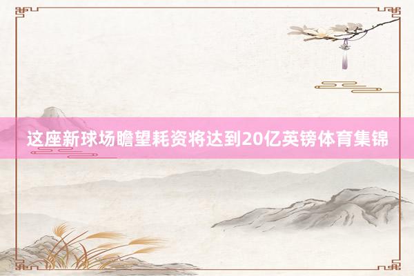 这座新球场瞻望耗资将达到20亿英镑体育集锦